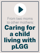 Video thumbnail: From two moms to other mothers caring for a child with pediatric low-grade glioma (pLGG)